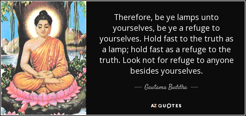 Therefore, be ye lamps unto yourselves, be ye a refuge to yourselves. Hold fast to the truth as a lamp; hold fast as a refuge to the truth. Look not for refuge to anyone besides yourselves. - Gautama Buddha