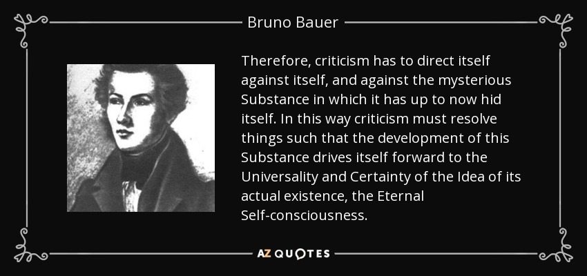 Therefore, criticism has to direct itself against itself, and against the mysterious Substance in which it has up to now hid itself. In this way criticism must resolve things such that the development of this Substance drives itself forward to the Universality and Certainty of the Idea of its actual existence, the Eternal Self-consciousness. - Bruno Bauer