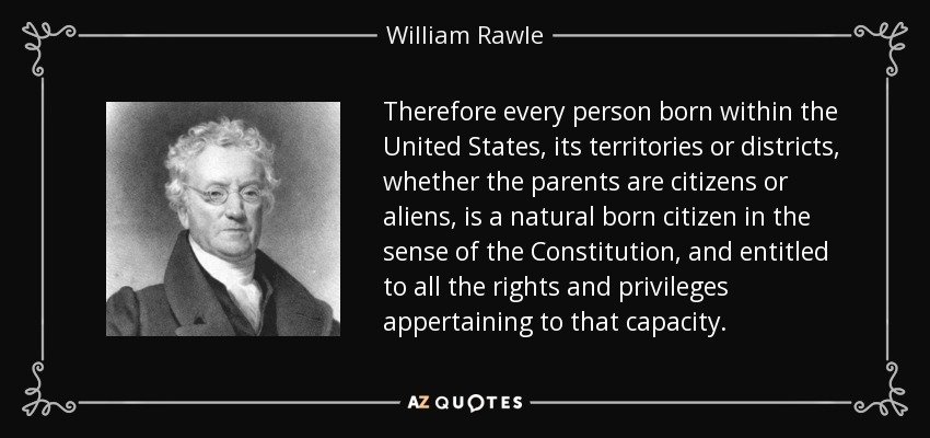 Therefore every person born within the United States, its territories or districts, whether the parents are citizens or aliens, is a natural born citizen in the sense of the Constitution, and entitled to all the rights and privileges appertaining to that capacity. - William Rawle