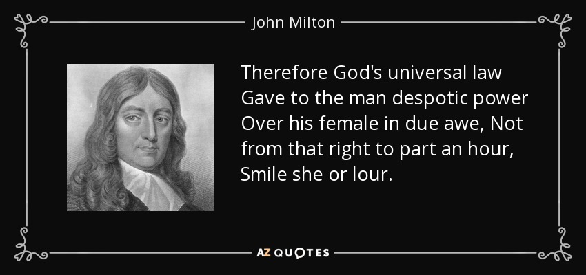 Therefore God's universal law Gave to the man despotic power Over his female in due awe, Not from that right to part an hour, Smile she or lour. - John Milton