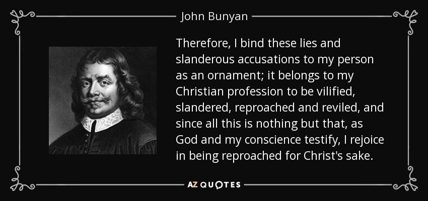 Therefore, I bind these lies and slanderous accusations to my person as an ornament; it belongs to my Christian profession to be vilified, slandered, reproached and reviled, and since all this is nothing but that, as God and my conscience testify, I rejoice in being reproached for Christ's sake. - John Bunyan