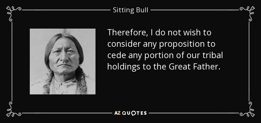 Therefore, I do not wish to consider any proposition to cede any portion of our tribal holdings to the Great Father. - Sitting Bull