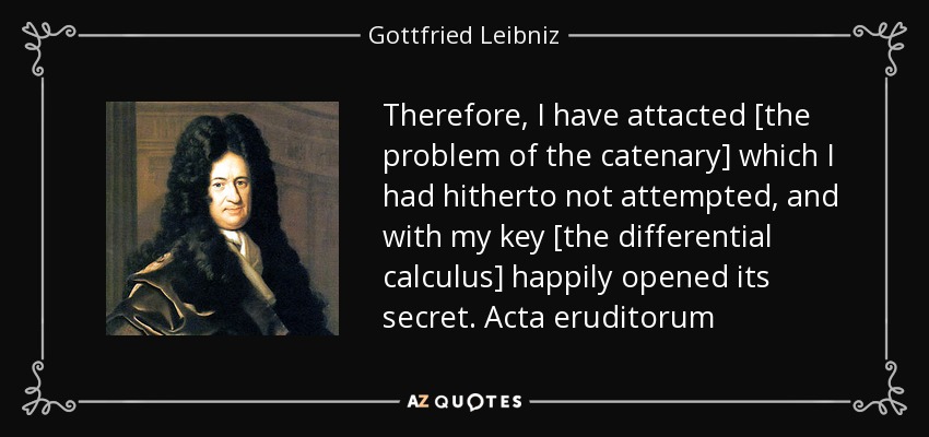 Therefore, I have attacted [the problem of the catenary] which I had hitherto not attempted, and with my key [the differential calculus] happily opened its secret. Acta eruditorum - Gottfried Leibniz