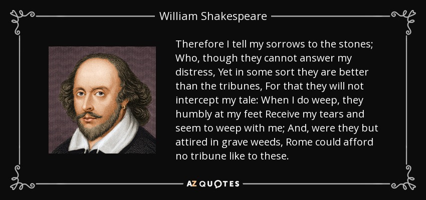 Therefore I tell my sorrows to the stones; Who, though they cannot answer my distress, Yet in some sort they are better than the tribunes, For that they will not intercept my tale: When I do weep, they humbly at my feet Receive my tears and seem to weep with me; And, were they but attired in grave weeds, Rome could afford no tribune like to these. - William Shakespeare