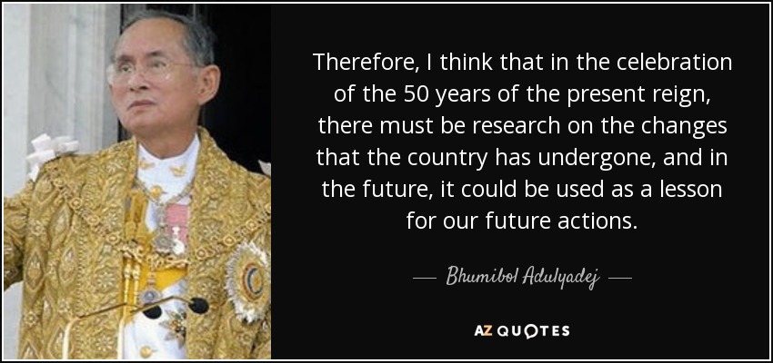 Therefore, I think that in the celebration of the 50 years of the present reign, there must be research on the changes that the country has undergone, and in the future, it could be used as a lesson for our future actions. - Bhumibol Adulyadej