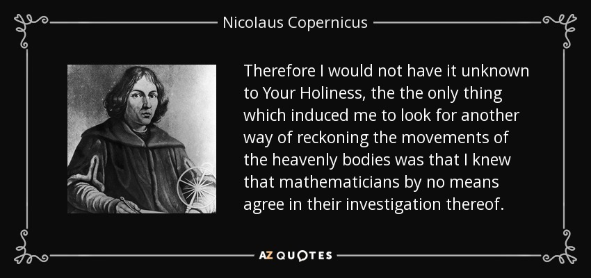 Therefore I would not have it unknown to Your Holiness, the the only thing which induced me to look for another way of reckoning the movements of the heavenly bodies was that I knew that mathematicians by no means agree in their investigation thereof. - Nicolaus Copernicus