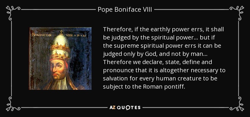 Therefore, if the earthly power errs, it shall be judged by the spiritual power ... but if the supreme spiritual power errs it can be judged only by God, and not by man ... Therefore we declare, state, define and pronounce that it is altogether necessary to salvation for every human creature to be subject to the Roman pontiff. - Pope Boniface VIII