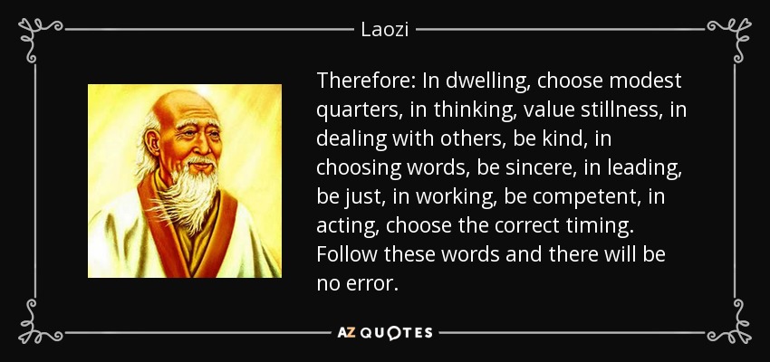 Therefore: In dwelling, choose modest quarters, in thinking, value stillness, in dealing with others, be kind, in choosing words, be sincere, in leading, be just, in working, be competent, in acting, choose the correct timing. Follow these words and there will be no error. - Laozi