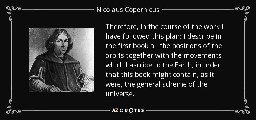 Therefore, in the course of the work I have followed this plan: I describe in the first book all the positions of the orbits together with the movements which I ascribe to the Earth, in order that this book might contain, as it were, the general scheme of the universe. - Nicolaus Copernicus