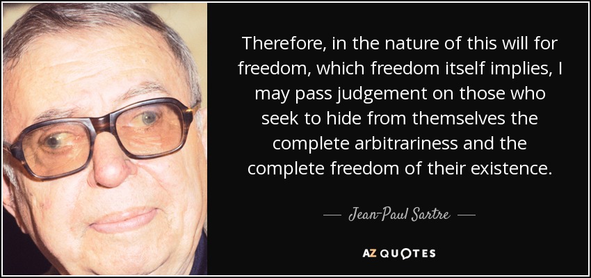 Therefore, in the nature of this will for freedom, which freedom itself implies, I may pass judgement on those who seek to hide from themselves the complete arbitrariness and the complete freedom of their existence. - Jean-Paul Sartre