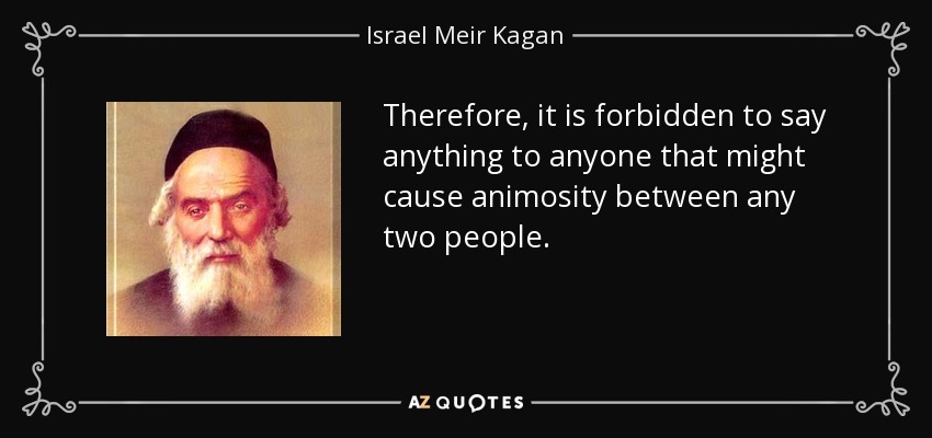 Therefore, it is forbidden to say anything to anyone that might cause animosity between any two people. - Israel Meir Kagan