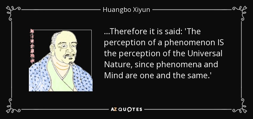...Therefore it is said: 'The perception of a phenomenon IS the perception of the Universal Nature, since phenomena and Mind are one and the same.' - Huangbo Xiyun