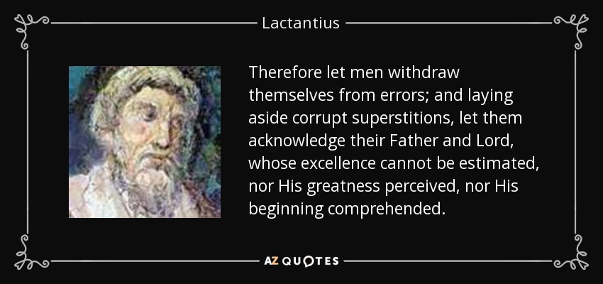 Therefore let men withdraw themselves from errors; and laying aside corrupt superstitions, let them acknowledge their Father and Lord, whose excellence cannot be estimated, nor His greatness perceived, nor His beginning comprehended. - Lactantius