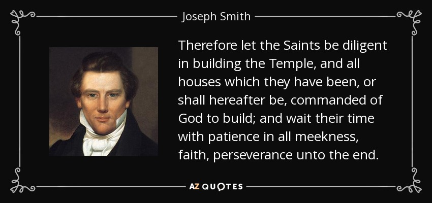 Therefore let the Saints be diligent in building the Temple, and all houses which they have been, or shall hereafter be, commanded of God to build; and wait their time with patience in all meekness, faith, perseverance unto the end. - Joseph Smith, Jr.