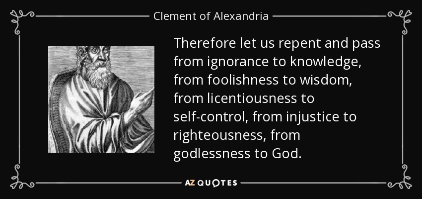 Therefore let us repent and pass from ignorance to knowledge, from foolishness to wisdom, from licentiousness to self-control, from injustice to righteousness, from godlessness to God. - Clement of Alexandria