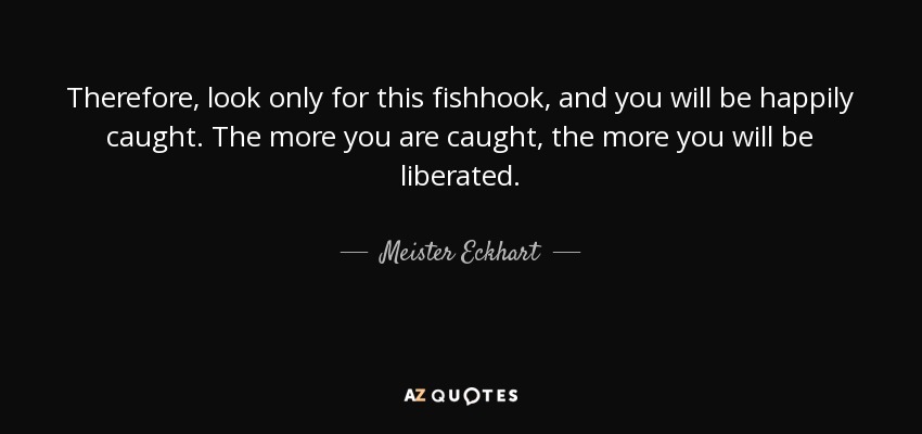 Therefore, look only for this fishhook, and you will be happily caught. The more you are caught, the more you will be liberated. - Meister Eckhart