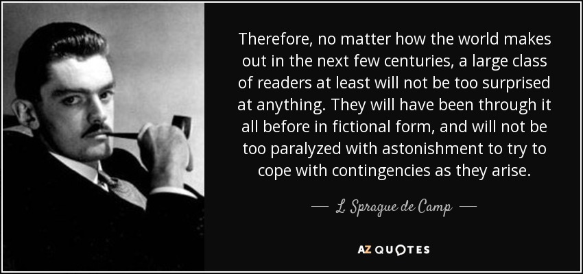 Therefore, no matter how the world makes out in the next few centuries, a large class of readers at least will not be too surprised at anything. They will have been through it all before in fictional form, and will not be too paralyzed with astonishment to try to cope with contingencies as they arise. - L. Sprague de Camp