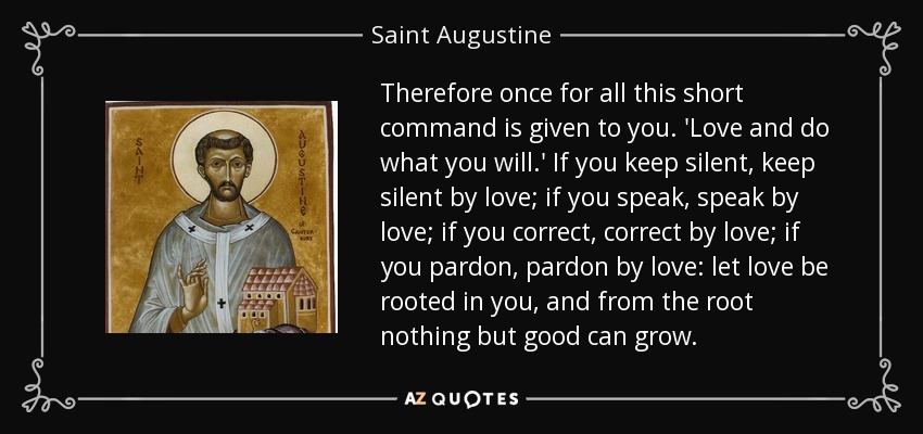 Therefore once for all this short command is given to you. 'Love and do what you will.' If you keep silent, keep silent by love; if you speak, speak by love; if you correct, correct by love; if you pardon, pardon by love: let love be rooted in you, and from the root nothing but good can grow. - Saint Augustine