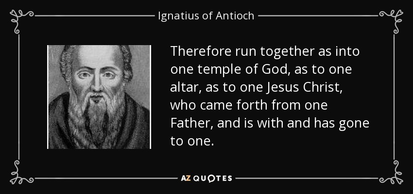 Therefore run together as into one temple of God, as to one altar, as to one Jesus Christ, who came forth from one Father, and is with and has gone to one. - Ignatius of Antioch