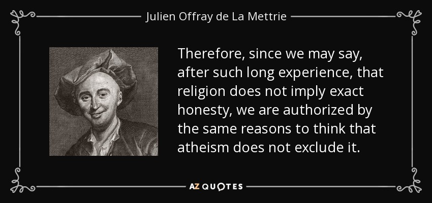 Therefore, since we may say, after such long experience, that religion does not imply exact honesty, we are authorized by the same reasons to think that atheism does not exclude it. - Julien Offray de La Mettrie