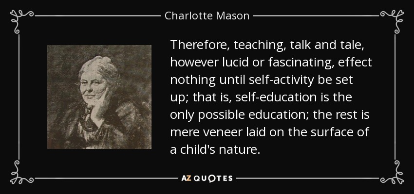 Therefore, teaching, talk and tale, however lucid or fascinating, effect nothing until self-activity be set up; that is, self-education is the only possible education; the rest is mere veneer laid on the surface of a child's nature. - Charlotte Mason