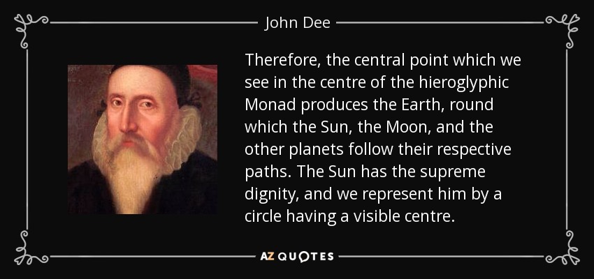 Therefore, the central point which we see in the centre of the hieroglyphic Monad produces the Earth , round which the Sun , the Moon , and the other planets follow their respective paths. The Sun has the supreme dignity , and we represent him by a circle having a visible centre. - John Dee