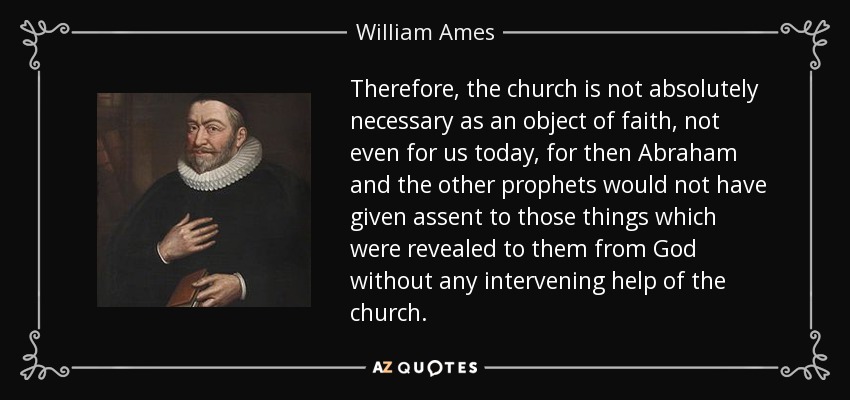 Therefore, the church is not absolutely necessary as an object of faith, not even for us today, for then Abraham and the other prophets would not have given assent to those things which were revealed to them from God without any intervening help of the church. - William Ames