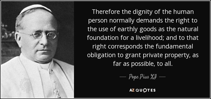 Therefore the dignity of the human person normally demands the right to the use of earthly goods as the natural foundation for a livelihood; and to that right corresponds the fundamental obligation to grant private property, as far as possible, to all. - Pope Pius XI