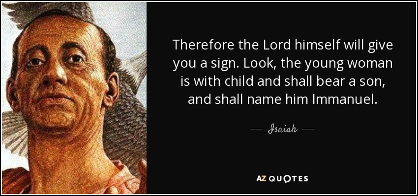 Therefore the Lord himself will give you a sign. Look, the young woman is with child and shall bear a son, and shall name him Immanuel. - Isaiah