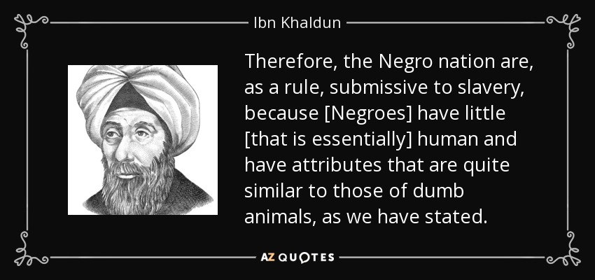 Therefore, the Negro nation are, as a rule, submissive to slavery, because [Negroes] have little [that is essentially] human and have attributes that are quite similar to those of dumb animals, as we have stated. - Ibn Khaldun