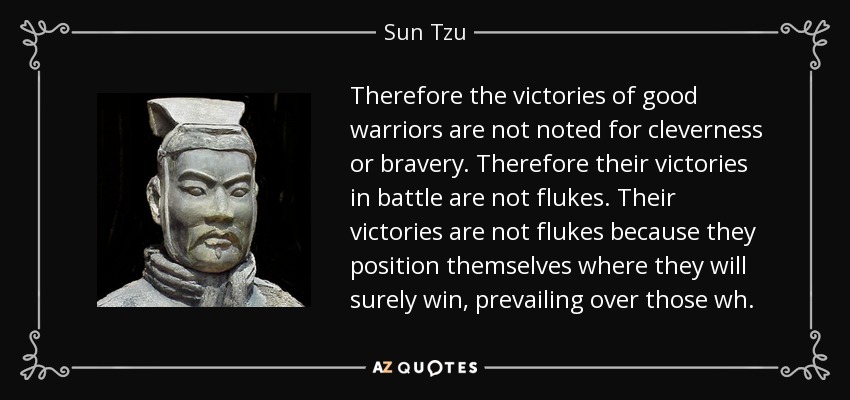 Therefore the victories of good warriors are not noted for cleverness or bravery. Therefore their victories in battle are not flukes. Their victories are not flukes because they position themselves where they will surely win, prevailing over those wh. - Sun Tzu