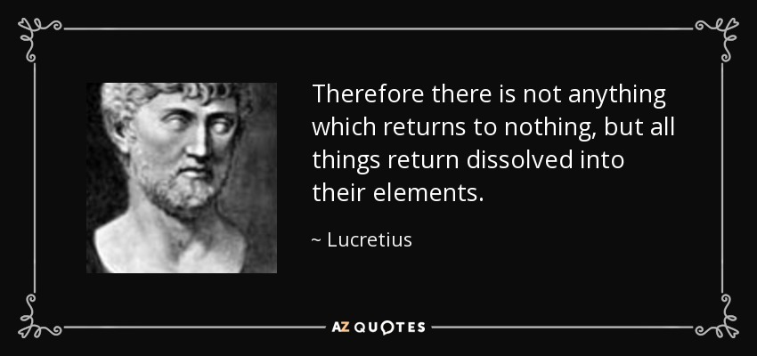 Therefore there is not anything which returns to nothing, but all things return dissolved into their elements. - Lucretius