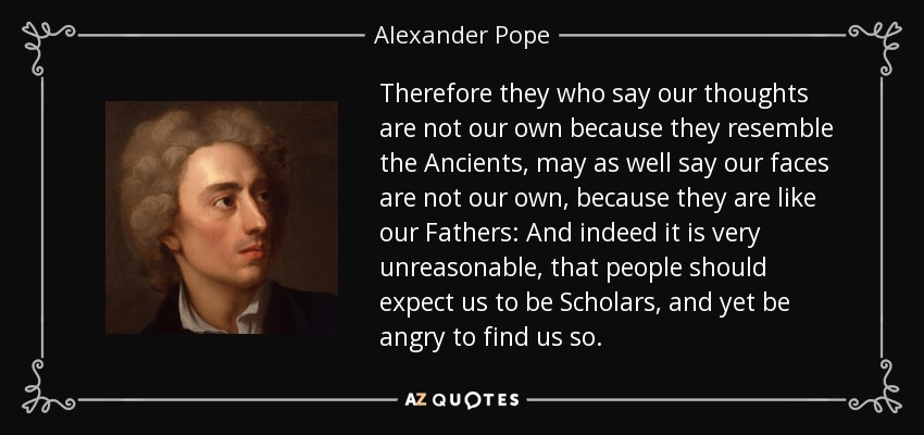 Therefore they who say our thoughts are not our own because they resemble the Ancients, may as well say our faces are not our own, because they are like our Fathers: And indeed it is very unreasonable, that people should expect us to be Scholars, and yet be angry to find us so. - Alexander Pope