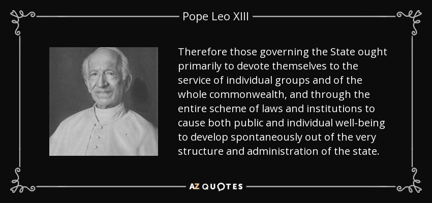 Therefore those governing the State ought primarily to devote themselves to the service of individual groups and of the whole commonwealth, and through the entire scheme of laws and institutions to cause both public and individual well-being to develop spontaneously out of the very structure and administration of the state. - Pope Leo XIII