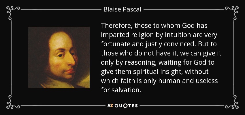 Therefore, those to whom God has imparted religion by intuition are very fortunate and justly convinced. But to those who do not have it, we can give it only by reasoning, waiting for God to give them spiritual insight, without which faith is only human and useless for salvation. - Blaise Pascal