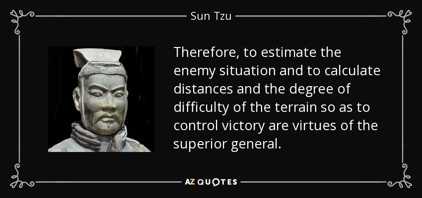 Therefore, to estimate the enemy situation and to calculate distances and the degree of difficulty of the terrain so as to control victory are virtues of the superior general. - Sun Tzu