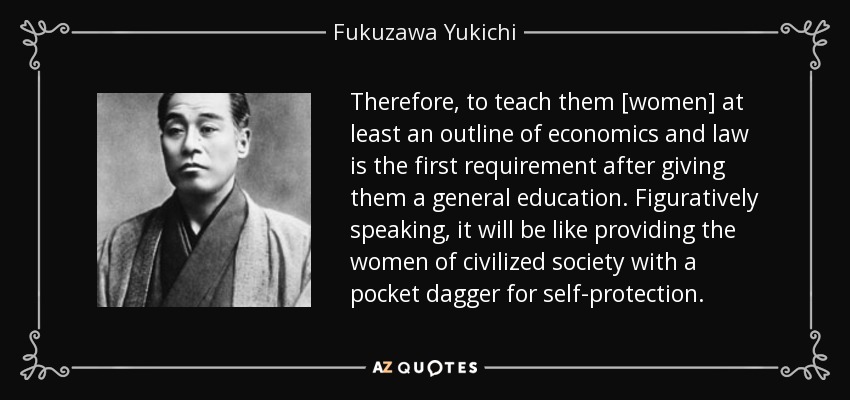 Therefore, to teach them [women] at least an outline of economics and law is the first requirement after giving them a general education. Figuratively speaking, it will be like providing the women of civilized society with a pocket dagger for self-protection. - Fukuzawa Yukichi