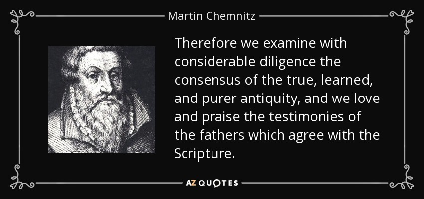 Therefore we examine with considerable diligence the consensus of the true, learned, and purer antiquity, and we love and praise the testimonies of the fathers which agree with the Scripture. - Martin Chemnitz