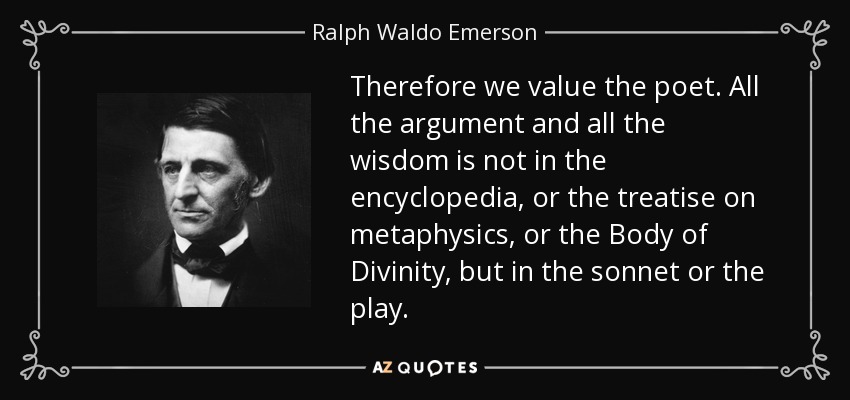 Therefore we value the poet. All the argument and all the wisdom is not in the encyclopedia, or the treatise on metaphysics, or the Body of Divinity, but in the sonnet or the play. - Ralph Waldo Emerson