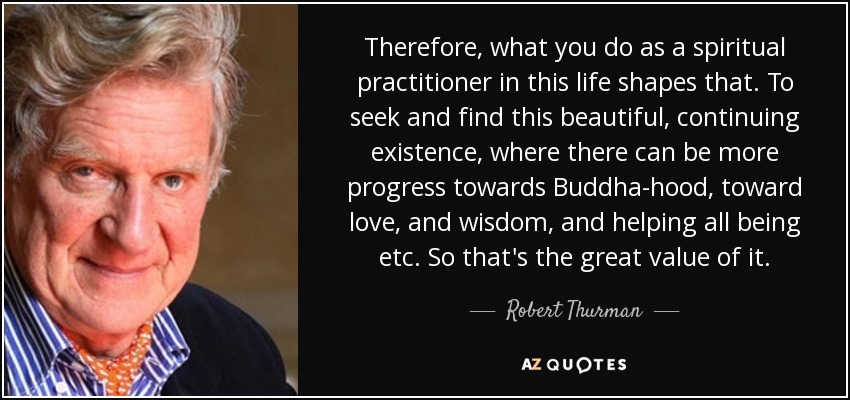 Therefore, what you do as a spiritual practitioner in this life shapes that. To seek and find this beautiful, continuing existence, where there can be more progress towards Buddha-hood, toward love, and wisdom, and helping all being etc. So that's the great value of it. - Robert Thurman