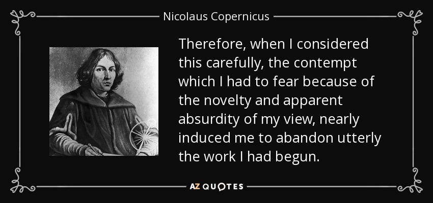Therefore, when I considered this carefully, the contempt which I had to fear because of the novelty and apparent absurdity of my view, nearly induced me to abandon utterly the work I had begun. - Nicolaus Copernicus