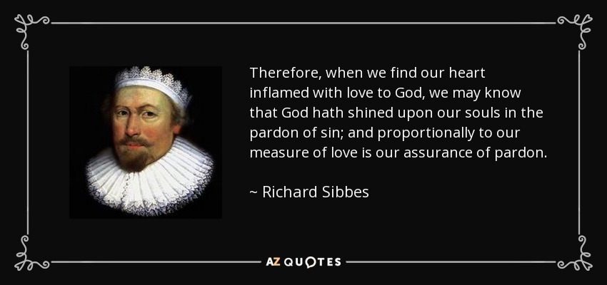 Therefore, when we find our heart inflamed with love to God, we may know that God hath shined upon our souls in the pardon of sin; and proportionally to our measure of love is our assurance of pardon. Therefore we should labour for a greater measure thereof, that our hearts may be the more inflamed in the love of God. - Richard Sibbes