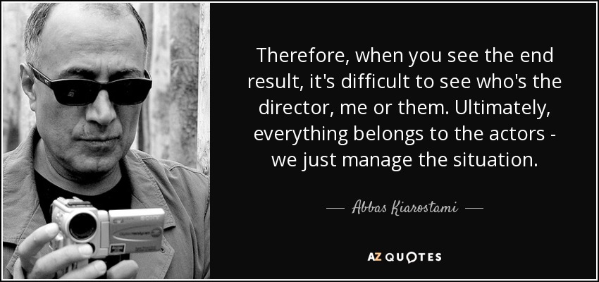 Therefore, when you see the end result, it's difficult to see who's the director, me or them. Ultimately, everything belongs to the actors - we just manage the situation. - Abbas Kiarostami