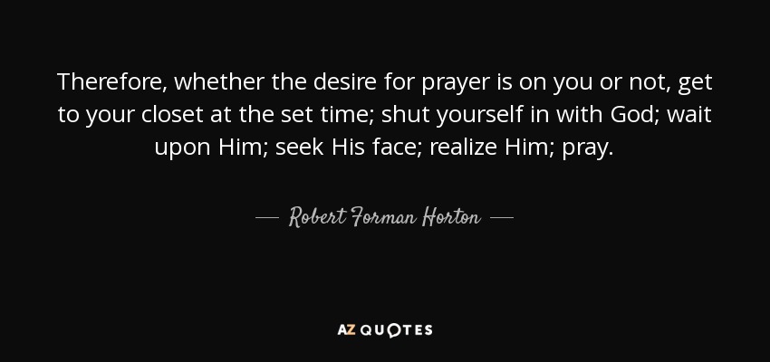 Therefore, whether the desire for prayer is on you or not, get to your closet at the set time; shut yourself in with God; wait upon Him; seek His face; realize Him; pray. - Robert Forman Horton