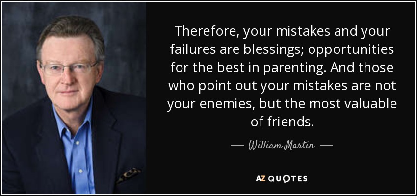 Therefore, your mistakes and your failures are blessings; opportunities for the best in parenting. And those who point out your mistakes are not your enemies, but the most valuable of friends. - William Martin