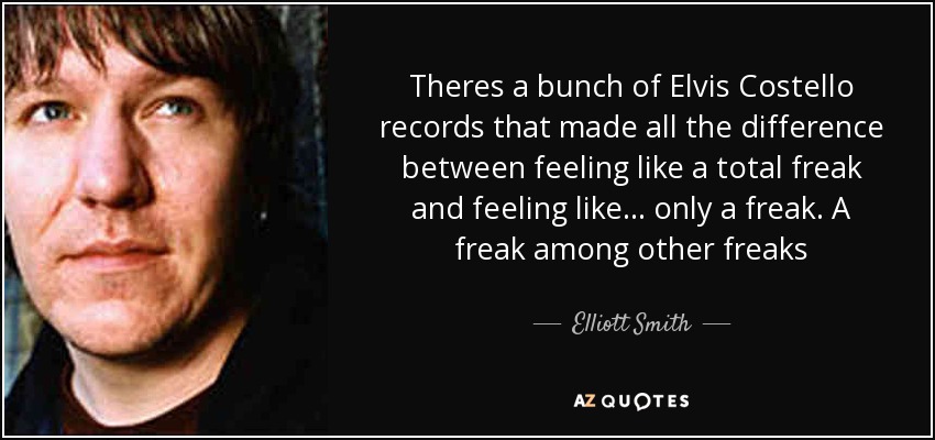 Theres a bunch of Elvis Costello records that made all the difference between feeling like a total freak and feeling like ... only a freak. A freak among other freaks - Elliott Smith