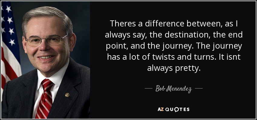 Theres a difference between, as I always say, the destination, the end point, and the journey. The journey has a lot of twists and turns. It isnt always pretty. - Bob Menendez