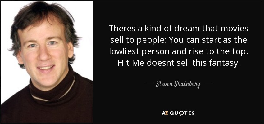 Theres a kind of dream that movies sell to people: You can start as the lowliest person and rise to the top. Hit Me doesnt sell this fantasy. - Steven Shainberg