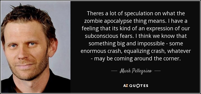 Theres a lot of speculation on what the zombie apocalypse thing means. I have a feeling that its kind of an expression of our subconscious fears. I think we know that something big and impossible - some enormous crash, equalizing crash, whatever - may be coming around the corner. - Mark Pellegrino