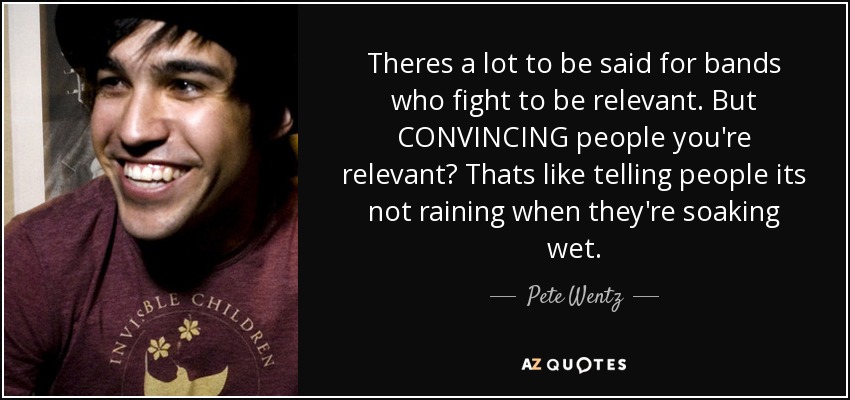 Theres a lot to be said for bands who fight to be relevant. But CONVINCING people you're relevant? Thats like telling people its not raining when they're soaking wet. - Pete Wentz